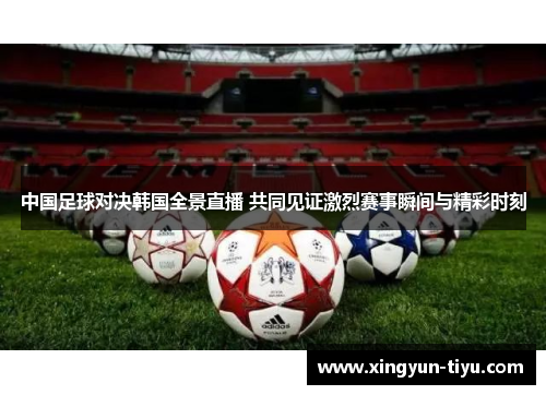 中国足球对决韩国全景直播 共同见证激烈赛事瞬间与精彩时刻