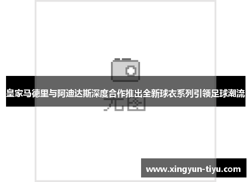 皇家马德里与阿迪达斯深度合作推出全新球衣系列引领足球潮流