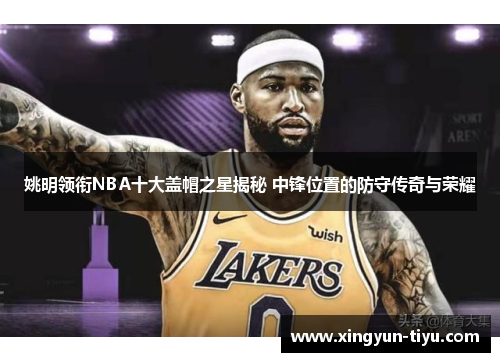 姚明领衔NBA十大盖帽之星揭秘 中锋位置的防守传奇与荣耀