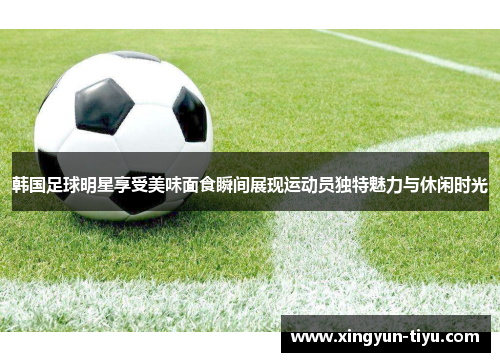 韩国足球明星享受美味面食瞬间展现运动员独特魅力与休闲时光