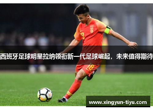 西班牙足球明星拉纳领衔新一代足球崛起，未来值得期待