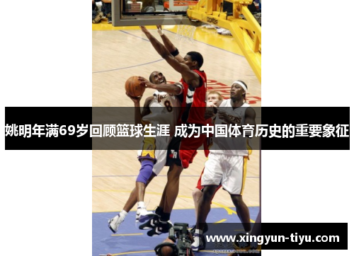 姚明年满69岁回顾篮球生涯 成为中国体育历史的重要象征