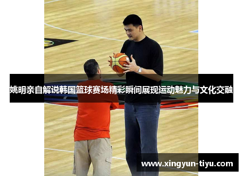 姚明亲自解说韩国篮球赛场精彩瞬间展现运动魅力与文化交融